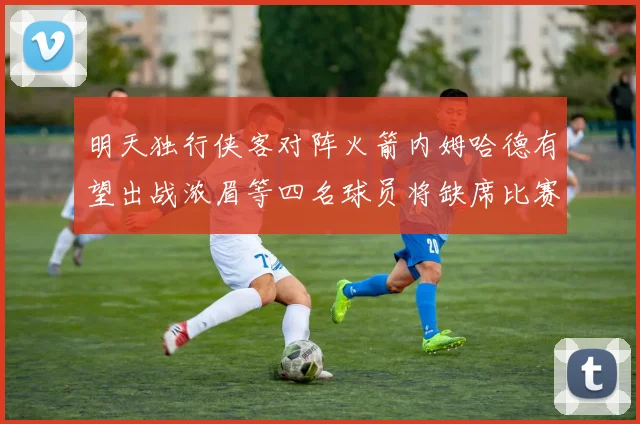 明天独行侠客对阵火箭内姆哈德有望出战浓眉等四名球员将缺席比赛
