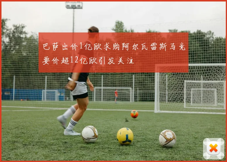巴萨出价1亿欧求购阿尔瓦雷斯马竞要价超12亿欧引发关注