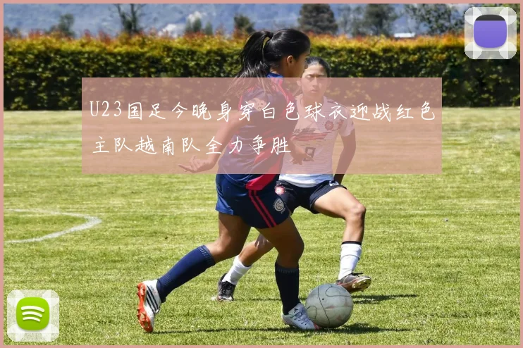 U23国足今晚身穿白色球衣迎战红色主队越南队全力争胜