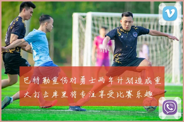 巴特勒重伤对勇士两年计划造成重大打击库里将专注享受比赛乐趣