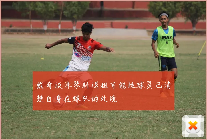 戴奇谈津琴科退租可能性球员已清楚自身在球队的处境