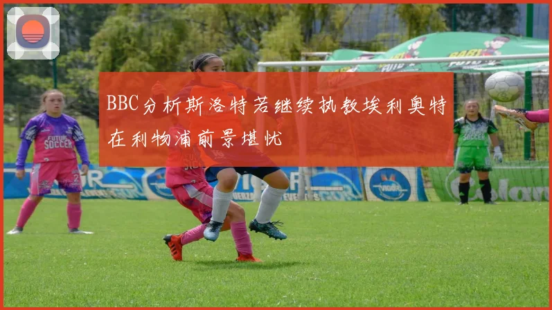 BBC分析斯洛特若继续执教埃利奥特在利物浦前景堪忧