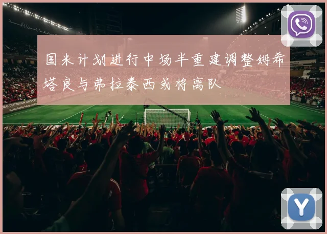 国米计划进行中场半重建调整姆希塔良与弗拉泰西或将离队