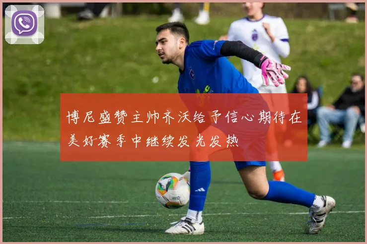 博尼盛赞主帅齐沃给予信心期待在美好赛季中继续发光发热