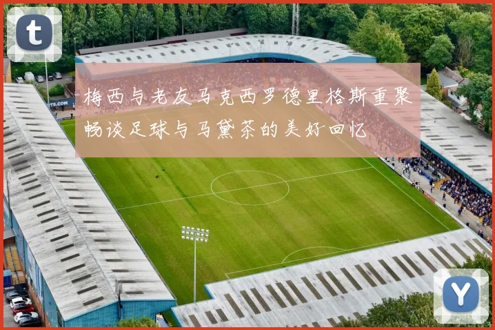 梅西与老友马克西罗德里格斯重聚畅谈足球与马黛茶的美好回忆