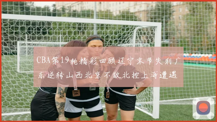CBA第19轮精彩回顾辽宁末节失利广东逆转山西北京不敌北控上海遭遇浙江重创