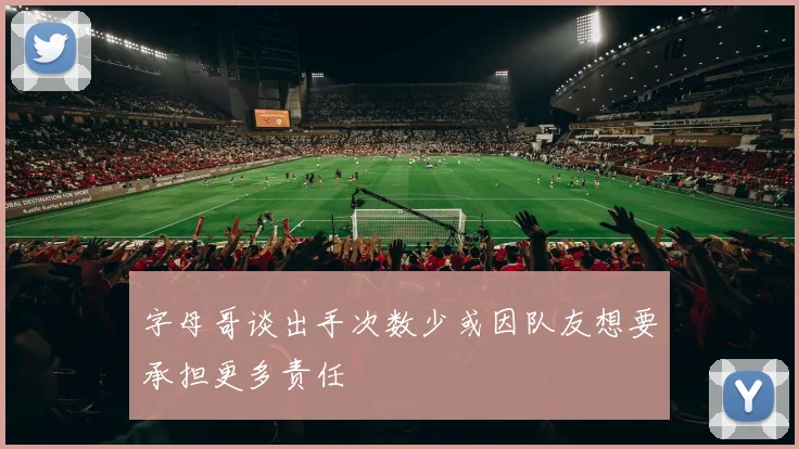 字母哥谈出手次数少或因队友想要承担更多责任