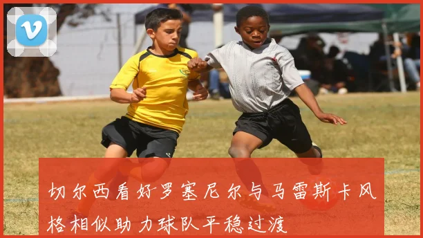 切尔西看好罗塞尼尔与马雷斯卡风格相似助力球队平稳过渡