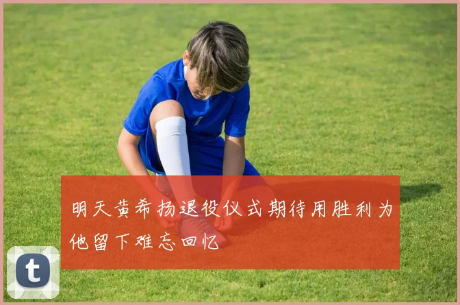明天黄希扬退役仪式期待用胜利为他留下难忘回忆