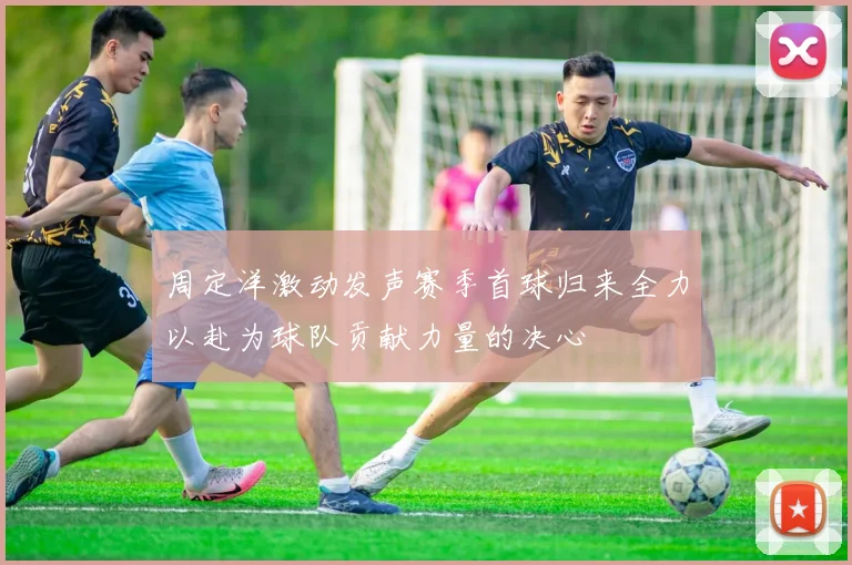 周定洋激动发声赛季首球归来全力以赴为球队贡献力量的决心