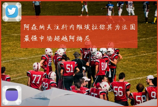 阿森纳关注科内维埃拉称其为法国最强中场超越阿梅尼