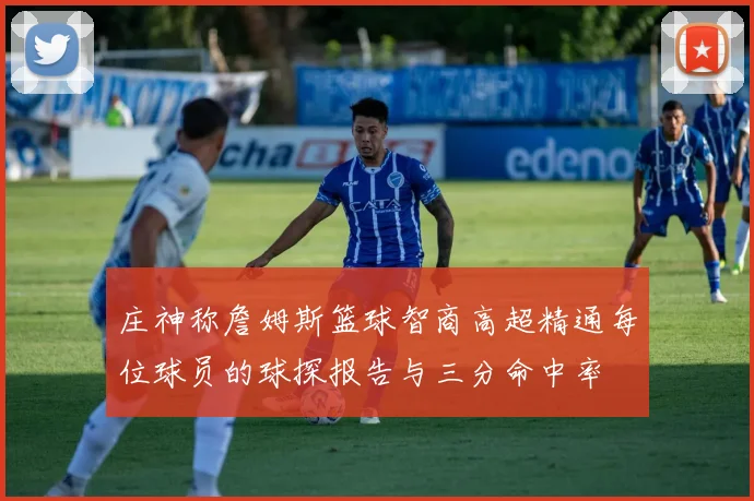 庄神称詹姆斯篮球智商高超精通每位球员的球探报告与三分命中率