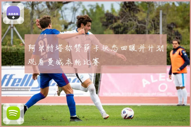 阿尔特塔称赞萨卡状态回暖并计划观看曼城本轮比赛