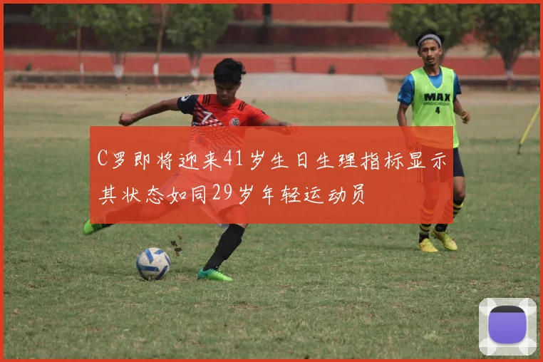 C罗即将迎来41岁生日生理指标显示其状态如同29岁年轻运动员