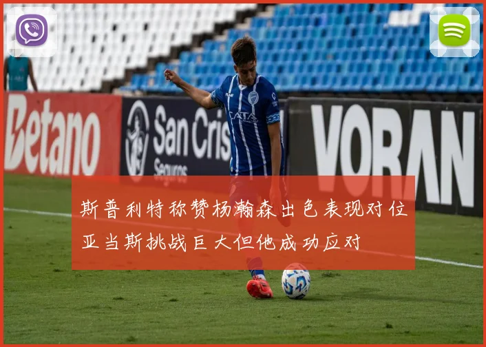 斯普利特称赞杨瀚森出色表现对位亚当斯挑战巨大但他成功应对